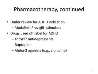 Pharmacotherapy, continued

• Under review for ADHD indication
   – Modafinil (Provigil)--stimulant
• Drugs used off label for ADHD
   – Tricyclic antidepressants
   – Bupropion
   – Alpha-2 agonists (e.g., clonidine)



                                          154
 