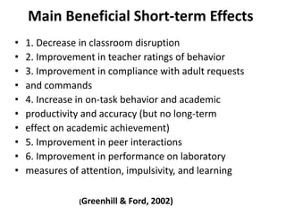 Main Beneficial Short-term Effects
•   1. Decrease in classroom disruption
•   2. Improvement in teacher ratings of behavior
•   3. Improvement in compliance with adult requests
•   and commands
•   4. Increase in on-task behavior and academic
•   productivity and accuracy (but no long-term
•   effect on academic achievement)
•   5. Improvement in peer interactions
•   6. Improvement in performance on laboratory
•   measures of attention, impulsivity, and learning

               (Greenhill & Ford, 2002)
 