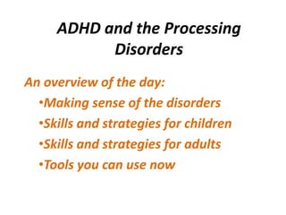 ADHD and the Processing
           Disorders
An overview of the day:
  •Making sense of the disorders
  •Skills and strategies for children
  •Skills and strategies for adults
  •Tools you can use now
 