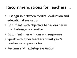 Recommendations for Teachers …
• Distinguish between medical evaluation and
  educational evaluation
• Document with objective behavioral terms
  the challenges you notice
• Document interventions and responses
• Speak with other teachers or last year’s
  teacher – compare notes
• Recommend next-step evaluation
 