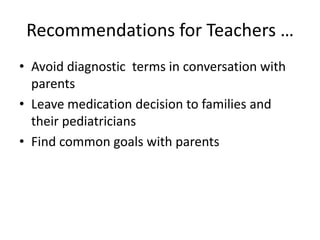 Recommendations for Teachers …
• Avoid diagnostic terms in conversation with
  parents
• Leave medication decision to families and
  their pediatricians
• Find common goals with parents
 