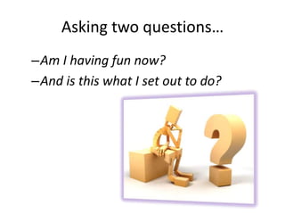 Asking two questions…
–Am I having fun now?
–And is this what I set out to do?
 