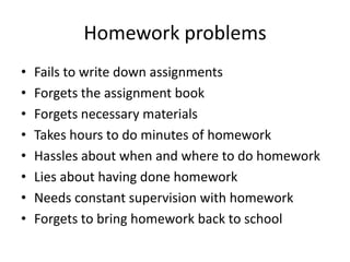 Homework problems
•   Fails to write down assignments
•   Forgets the assignment book
•   Forgets necessary materials
•   Takes hours to do minutes of homework
•   Hassles about when and where to do homework
•   Lies about having done homework
•   Needs constant supervision with homework
•   Forgets to bring homework back to school
 