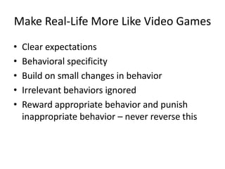 Make Real-Life More Like Video Games
•   Clear expectations
•   Behavioral specificity
•   Build on small changes in behavior
•   Irrelevant behaviors ignored
•   Reward appropriate behavior and punish
    inappropriate behavior – never reverse this
 