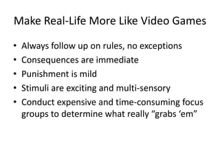 Make Real-Life More Like Video Games
•   Always follow up on rules, no exceptions
•   Consequences are immediate
•   Punishment is mild
•   Stimuli are exciting and multi-sensory
•   Conduct expensive and time-consuming focus
    groups to determine what really “grabs ‘em”
 