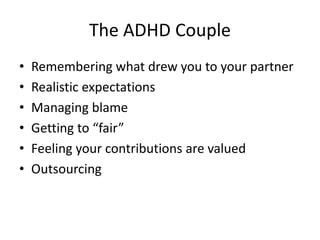 The ADHD Couple
•   Remembering what drew you to your partner
•   Realistic expectations
•   Managing blame
•   Getting to “fair”
•   Feeling your contributions are valued
•   Outsourcing
 