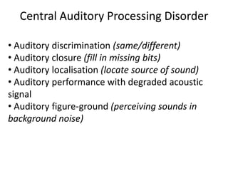 Central Auditory Processing Disorder

• Auditory discrimination (same/different)
• Auditory closure (fill in missing bits)
• Auditory localisation (locate source of sound)
• Auditory performance with degraded acoustic
signal
• Auditory figure-ground (perceiving sounds in
background noise)
 