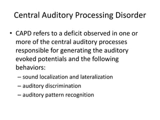 Central Auditory Processing Disorder
• CAPD refers to a deficit observed in one or
  more of the central auditory processes
  responsible for generating the auditory
  evoked potentials and the following
  behaviors:
  – sound localization and lateralization
  – auditory discrimination
  – auditory pattern recognition
 