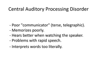 Central Auditory Processing Disorder

- Poor "communicator" (terse, telegraphic).
- Memorizes poorly.
- Hears better when watching the speaker.
- Problems with rapid speech.
- Interprets words too literally.
 