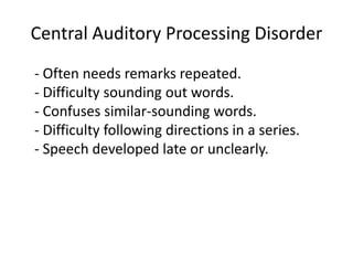 Central Auditory Processing Disorder
- Often needs remarks repeated.
- Difficulty sounding out words.
- Confuses similar-sounding words.
- Difficulty following directions in a series.
- Speech developed late or unclearly.
 