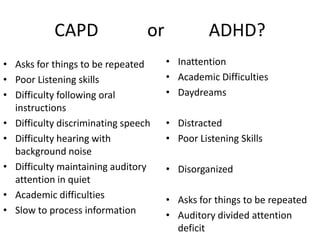 CAPD                  or             ADHD?
• Asks for things to be repeated      • Inattention
• Poor Listening skills               • Academic Difficulties
• Difficulty following oral           • Daydreams
  instructions
• Difficulty discriminating speech    • Distracted
• Difficulty hearing with             • Poor Listening Skills
  background noise
• Difficulty maintaining auditory     • Disorganized
  attention in quiet
• Academic difficulties               • Asks for things to be repeated
• Slow to process information         • Auditory divided attention
                                        deficit
 