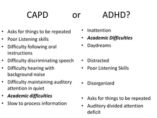 CAPD                  or             ADHD?
• Asks for things to be repeated      • Inattention
• Poor Listening skills               • Academic Difficulties
• Difficulty following oral           • Daydreams
  instructions
• Difficulty discriminating speech    • Distracted
• Difficulty hearing with             • Poor Listening Skills
  background noise
• Difficulty maintaining auditory     • Disorganized
  attention in quiet
• Academic difficulties               • Asks for things to be repeated
• Slow to process information         • Auditory divided attention
                                        deficit
 