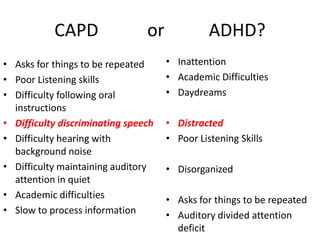 CAPD                 or             ADHD?
• Asks for things to be repeated     • Inattention
• Poor Listening skills              • Academic Difficulties
• Difficulty following oral          • Daydreams
  instructions
• Difficulty discriminating speech   • Distracted
• Difficulty hearing with            • Poor Listening Skills
  background noise
• Difficulty maintaining auditory    • Disorganized
  attention in quiet
• Academic difficulties              • Asks for things to be repeated
• Slow to process information        • Auditory divided attention
                                       deficit
 