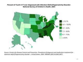 Percent of Youth 4-17 ever diagnosed with Attention-Deficit/Hyperactivity Disorder:
                        National Survey of Children’s Health, 2003




                                                                                        > 10.1%

                                                                                        9.1 – 10.0%
                                                                              DC
                                                                                        8.1 - 9.0%

                                                                                        7.1 - 8.0%

                                                                                       6.1 - 7.0%

                                                                                        < 6.0%




Source: Centers for Disease Control and Prevention. Prevalence of diagnosis and medication treatment for
attention-deficit/hyperactivity disorder – United States, 2003. MMWR 2005;54:[842-847].

                                                                                                           87
 