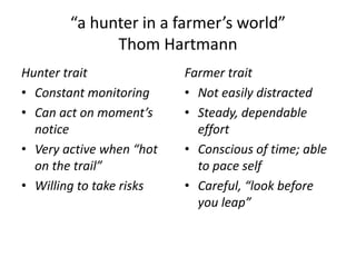 “a hunter in a farmer’s world”
              Thom Hartmann
Hunter trait              Farmer trait
• Constant monitoring     • Not easily distracted
• Can act on moment’s     • Steady, dependable
  notice                    effort
• Very active when “hot   • Conscious of time; able
  on the trail”             to pace self
• Willing to take risks   • Careful, “look before
                            you leap”
 
