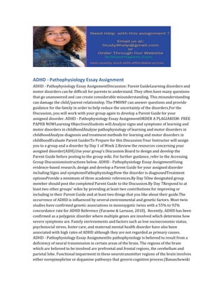 ADHD - Pathophysiology Essay Assignment
ADHD - Pathophysiology Essay AssignmentDiscussion: Parent GuideLearning disorders and
motor disorders can be difficult for parents to understand. They often have many questions
that go unanswered and can create considerable misunderstanding. This misunderstanding
can damage the child/parent relationship. The PMHNP can answer questions and provide
guidance for the family in order to help reduce the uncertainty of the disorders.For the
Discussion, you will work with your group again to develop a Parent Guide for your
assigned disorder. ADHD - Pathophysiology Essay AssignmentORDER A PLAGIARISM- FREE
PAPER NOWLearning ObjectivesStudents will:Analyze signs and symptoms of learning and
motor disorders in childhoodAnalyze pathophysiology of learning and motor disorders in
childhoodAnalyze diagnosis and treatment methods for learning and motor disorders in
childhoodEvaluate Parent GuidesTo Prepare for this Discussion:Your Instructor will assign
you to a group and a disorder by Day 1 of Week 2.Review the resources concerning your
assigned disorder(ADH).Use your group's Discussion Board to design and develop the
Parent Guide before posting to the group wiki. For further guidance, refer to the Accessing
Group Discussionsinstructions below. ADHD - Pathophysiology Essay AssignmentUsing
evidence-based research, design and develop a Parent Guide for your assigned disorder
including:Signs and symptomsPathophysiologyHow the disorder is diagnosedTreatment
optionsProvide a minimum of three academic references.By Day 5One designated group
member should post the completed Parent Guide to the Discussion.By Day 7Respond to at
least two other groups' wikis by providing at least two contributions for improving or
including in their Parent Guide and at least two things that you like about their guide.The
occurrence of ADHD is influenced by several environmental and genetic factors. Most twin
studies have confirmed genetic associations in monozygotic twins with a 55% to 92%
concordance rate for ADHD Reference (Faraone & Larsson, 2018). Recently, ADHD has been
confirmed as a polygenic disorder where multiple genes are involved which determine how
severe symptoms are. Family environments and factors such as low socioeconomic status,
psychosocial stress, foster care, and maternal mental health disorder have also been
associated with high rates of ADHD although they are not regarded as primary causes.
ADHD - Pathophysiology Essay AssignmentIts pathophysiology is believed to result from a
deficiency of neural transmission in certain areas of the brain. The regions of the brain
which are believed to be involved are prefrontal and frontal regions, the cerebellum and
parietal lobe. Functional impairment in these neurotransmitter regions of the brain involves
either norepinephrine or dopamine pathways that govern cognitive process (Banaschewski
 