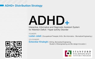 ADHD+
Interactive, Informative and Diagnostic Assistant System 
for Attention Deﬁcit / Hyper activity Disorder 
Ladan Jalali ( Occupational Therapist, M.Sc. Bio-Informatics - Biomedical Engineering )
Esfandiar Khaleghi ( M.Eng. Biomedical Engineering, 

 
 Student of Bioengineering and Bio-design Innovation )
FOUNDER
CO-FOUNDER
ADHD+	
  Distribu,on	
  Strategy	
  
 