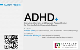 ADHD+
Interactive, Informative and Diagnostic Assistant System 
for Attention Deﬁcit / Hyper activity Disorder 
Ladan Jalali ( Occupational Therapist, M.Sc. Bio-Informatics - Biomedical Engineering )
Esfandiar Khaleghi ( M.Eng. Biomedical Engineering, 

 
 Student of Bioengineering and Bio-design Innovation )
FOUNDER
CO-FOUNDER
ADHD+	
  Project	
  
 