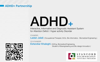 ADHD+
Interactive, Informative and Diagnostic Assistant System 
for Attention Deﬁcit / Hyper activity Disorder 
Ladan Jalali ( Occupational Therapist, M.Sc. Bio-Informatics - Biomedical Engineering )
Esfandiar Khaleghi ( M.Eng. Biomedical Engineering, 

 
 Student of Bioengineering and Bio-design Innovation )
FOUNDER
CO-FOUNDER
ADHD+	
  Partnership	
  
 