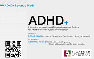 ADHD+
Interactive, Informative and Diagnostic Assistant System 
for Attention Deﬁcit / Hyper activity Disorder 
Ladan Jalali ( Occupational Therapist, M.Sc. Bio-Informatics - Biomedical Engineering )
Esfandiar Khaleghi ( M.Eng. Biomedical Engineering, 

 
 Student of Bioengineering and Bio-design Innovation )
FOUNDER
CO-FOUNDER
ADHD+	
  Revenue	
  Model	
  	
  
 