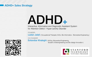 ADHD+
Interactive, Informative and Diagnostic Assistant System 
for Attention Deﬁcit / Hyper activity Disorder 
Ladan Jalali ( Occupational Therapist, M.Sc. Bio-Informatics - Biomedical Engineering )
Esfandiar Khaleghi ( M.Eng. Biomedical Engineering, 

 
 Student of Bioengineering and Bio-design Innovation )
FOUNDER
CO-FOUNDER
ADHD+	
  Sales	
  Strategy	
  	
  
 