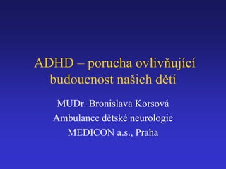 ADHD – porucha ovlivňující 
budoucnost našich dětí 
MUDr. Bronislava Korsová 
Ambulance dětské neurologie 
MEDICON a.s., Praha 
 