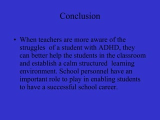 Conclusion When teachers are more aware of the struggles  of a student with ADHD, they can better help the students in the classroom and establish a calm structured  learning environment. School personnel have an important role to play in enabling students to have a successful school career.  