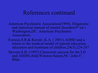 References continued American Psychiatric Association(1994). Diagnostic and statistical manual of mental disorder(4 th  ed.) Washington,DC: American Psychiatric Association. Forness,S.R.& Kavale ,K.A. ( 2001).ADHD and a return to the medical model of special education, education and treatment of children,24(3),224-247 Stevens,S.H. (1997) Classroom success for the LD and AHDH child.Winston-Salem,NC :John F. Blair. 