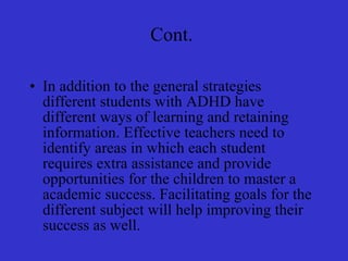 Cont.  In addition to the general strategies different students with ADHD have different ways of learning and retaining information. Effective teachers need to identify areas in which each student requires extra assistance and provide opportunities for the children to master a academic success. Facilitating goals for the different subject will help improving their success as well. 