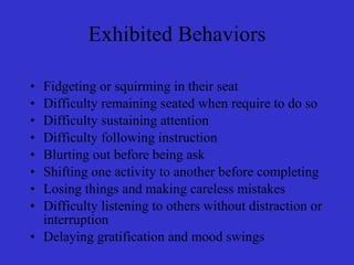 Exhibited Behaviors Fidgeting or squirming in their seat Difficulty remaining seated when require to do so Difficulty sustaining attention Difficulty following instruction  Blurting out before being ask Shifting one activity to another before completing Losing things and making careless mistakes Difficulty listening to others without distraction or interruption Delaying gratification and mood swings 