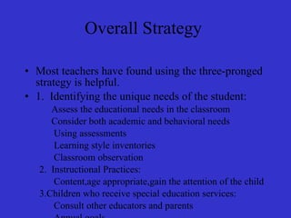 Overall Strategy  Most teachers have found using the three-pronged strategy is helpful. 1.  Identifying the unique needs of the student: Assess the educational needs in the classroom Consider both academic and behavioral needs Using assessments Learning style inventories Classroom observation 2.  Instructional Practices: Content,age appropriate,gain the attention of the child 3.Children who receive special education services: Consult other educators and parents Annual goals Supplement aids that obtain goals integrate education activities provide to other student 