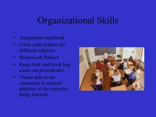Organizational Skills Assignment notebook Color code folders for different subjects Homework Partner Keep desk and book bag clean out periodically Visual aids in the classroom to remind students of the material being learned. 