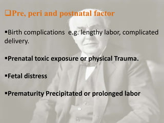 Pre, peri and postnatal factor
Birth complications e.g. lengthy labor, complicated
delivery.
Prenatal toxic exposure or physical Trauma.
Fetal distress
Prematurity Precipitated or prolonged labor
 