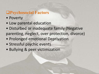 Psychosocial Factors
• Poverty
• Low parental education
• Disturbed or inadequate family (Negative
parenting, neglect, over protection, divorce)
• Prolonged emotional Deprivation
• Stressful psychic events
• Bullying & peer victimization
 