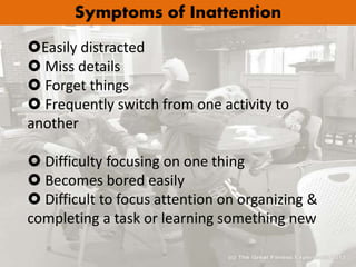 Symptoms of Inattention
Easily distracted
 Miss details
 Forget things
 Frequently switch from one activity to
another
 Difficulty focusing on one thing
 Becomes bored easily
 Difficult to focus attention on organizing &
completing a task or learning something new
 