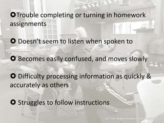 Trouble completing or turning in homework
assignments
 Doesn’t seem to listen when spoken to
 Becomes easily confused, and moves slowly
 Difficulty processing information as quickly &
accurately as others
 Struggles to follow instructions
 