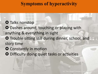 Symptoms of hyperactivity
 Talks nonstop
 Dashes around, touching or playing with
anything & everything in sight
 Trouble sitting still during dinner, school, and
story time
 Constantly in motion
 Difficulty doing quiet tasks or activities
 