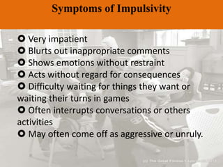 Symptoms of Impulsivity
 Very impatient
 Blurts out inappropriate comments
 Shows emotions without restraint
 Acts without regard for consequences
 Difficulty waiting for things they want or
waiting their turns in games
 Often interrupts conversations or others
activities
 May often come off as aggressive or unruly.
 