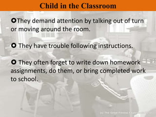 Child in the Classroom
They demand attention by talking out of turn
or moving around the room.
 They have trouble following instructions.
 They often forget to write down homework
assignments, do them, or bring completed work
to school.
 