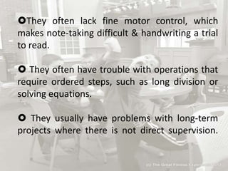 They often lack fine motor control, which
makes note-taking difficult & handwriting a trial
to read.
 They often have trouble with operations that
require ordered steps, such as long division or
solving equations.
 They usually have problems with long-term
projects where there is not direct supervision.
 