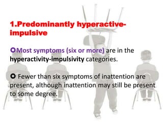 1.Predominantly hyperactive-
impulsive
Most symptoms (six or more) are in the
hyperactivity-impulsivity categories.
 Fewer than six symptoms of inattention are
present, although inattention may still be present
to some degree.
 