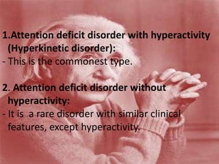 1.Attention deficit disorder with hyperactivity
(Hyperkinetic disorder):
- This is the commonest type.
2. Attention deficit disorder without
hyperactivity:
- It is a rare disorder with similar clinical
features, except hyperactivity.
 