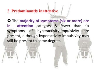 2. Predominantly inattentive
 The majority of symptoms (six or more) are
in attention category & fewer than six
symptoms of hyperactivity-impulsivity are
present, although hyperactivity-impulsivity may
still be present to some degree.
 