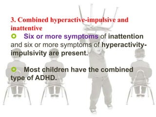 3. Combined hyperactive-impulsive and
inattentive
 Six or more symptoms of inattention
and six or more symptoms of hyperactivity-
impulsivity are present.
 Most children have the combined
type of ADHD.
 