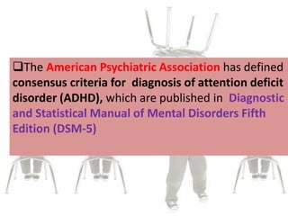 The American Psychiatric Association has defined
consensus criteria for diagnosis of attention deficit
disorder (ADHD), which are published in Diagnostic
and Statistical Manual of Mental Disorders Fifth
Edition (DSM-5)
 