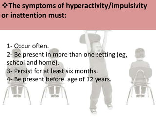 1- Occur often.
2- Be present in more than one setting (eg,
school and home).
3- Persist for at least six months.
4- Be present before age of 12 years.
The symptoms of hyperactivity/impulsivity
or inattention must:
 
