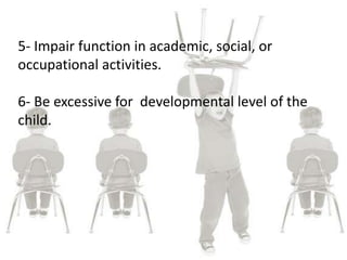 5- Impair function in academic, social, or
occupational activities.
6- Be excessive for developmental level of the
child.
 