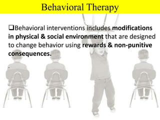Behavioral Therapy
Behavioral interventions includes modifications
in physical & social environment that are designed
to change behavior using rewards & non-punitive
consequences.
-
 