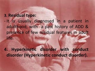 3. Residual type:
- It is usually diagnosed in a patient in
adulthood, with a past history of ADD &
presence of few residual features in adult
life.
4. Hyperkinetic disorder with conduct
disorder (Hyperkinetic conduct disorder).
 