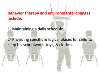 Behavior therapy and environmental changes
include:
1- Maintaining a daily schedule.
2- Providing specific & logical places for child to
keep his schoolwork, toys, & clothes.
 